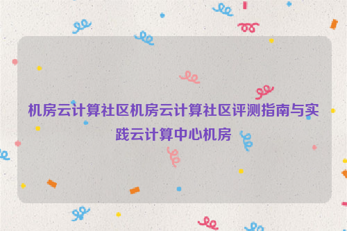 机房云计算社区机房云计算社区评测指南与实践云计算中心机房