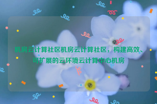 机房云计算社区机房云计算社区，构建高效、可扩展的云环境云计算中心机房