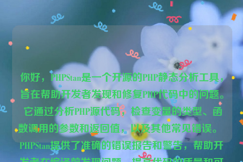 你好，PHPStan是一个开源的PHP静态分析工具，旨在帮助开发者发现和修复PHP代码中的问题。 它通过分析PHP源代码，检查变量的类型、函数调用的参数和返回值，以及其他常见错误。 PHPStan提供了准确的错误报告和警告，帮助开发者在编译前发现问题，提高代码的质量和可靠性。