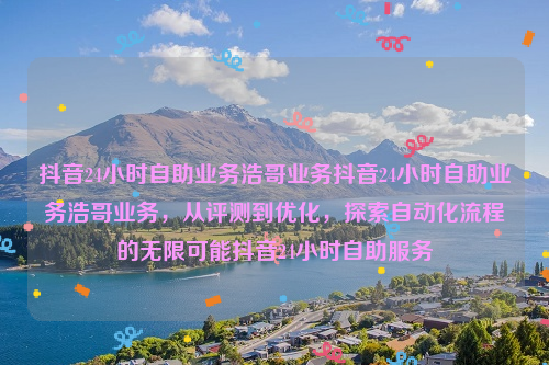 抖音24小时自助业务浩哥业务抖音24小时自助业务浩哥业务，从评测到优化，探索自动化流程的无限可能抖音24小时自助服务