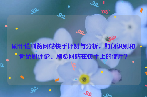 刷评论刷赞网站快手评测与分析，如何识别和避免刷评论、刷赞网站在快手上的使用？