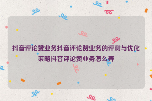 抖音评论赞业务抖音评论赞业务的评测与优化策略抖音评论赞业务怎么弄