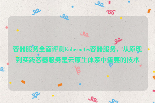 容器服务全面评测Kubernetes容器服务，从原理到实践容器服务是云原生体系中重要的技术