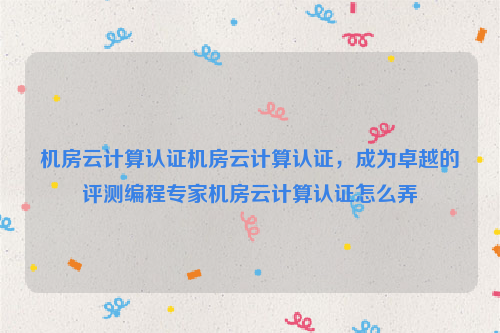 机房云计算认证机房云计算认证，成为卓越的评测编程专家机房云计算认证怎么弄