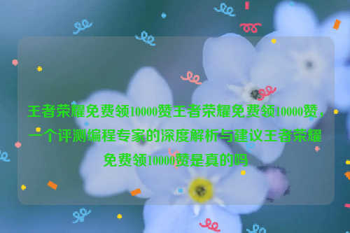 王者荣耀免费领10000赞王者荣耀免费领10000赞，一个评测编程专家的深度解析与建议王者荣耀免费领10000赞是真的吗