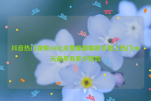 抖音热门视频100元点赞策略解析抖音上热门100元最多有多少赞数