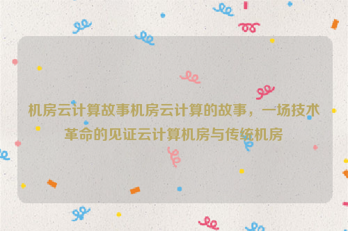 机房云计算故事机房云计算的故事，一场技术革命的见证云计算机房与传统机房