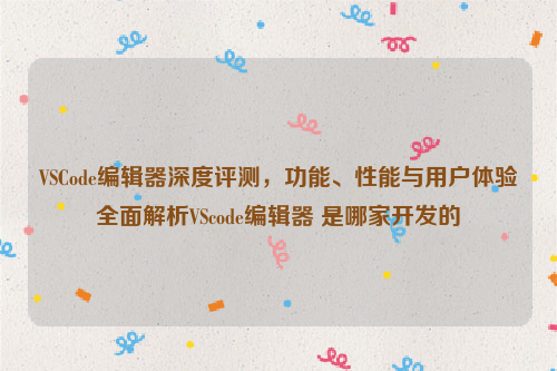 VSCode编辑器深度评测，功能、性能与用户体验全面解析VScode编辑器 是哪家开发的