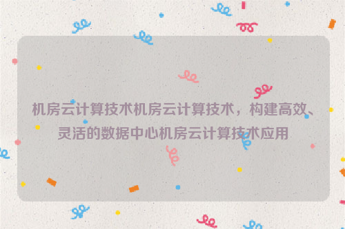 机房云计算技术机房云计算技术，构建高效、灵活的数据中心机房云计算技术应用