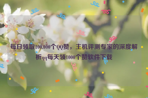 每日领取100,000个QQ赞，主机评测专家的深度解析qq每天领1000个赞软件下载