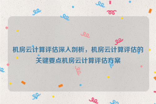 机房云计算评估深入剖析，机房云计算评估的关键要点机房云计算评估方案