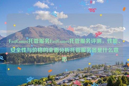 FastComet托管服务FastComet托管服务评测，性能、安全性与价格的全面分析托管服务器是什么意思