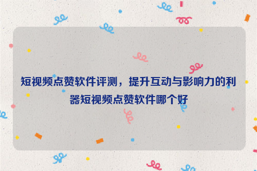 短视频点赞软件评测，提升互动与影响力的利器短视频点赞软件哪个好