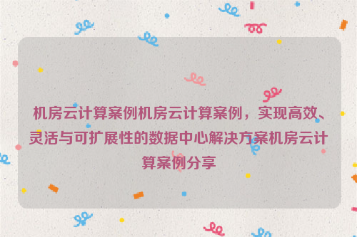 机房云计算案例机房云计算案例，实现高效、灵活与可扩展性的数据中心解决方案机房云计算案例分享