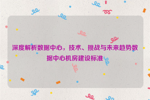 深度解析数据中心，技术、挑战与未来趋势数据中心机房建设标准