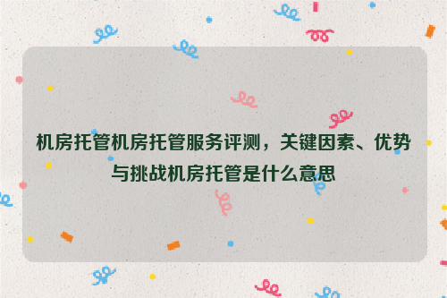 机房托管机房托管服务评测，关键因素、优势与挑战机房托管是什么意思