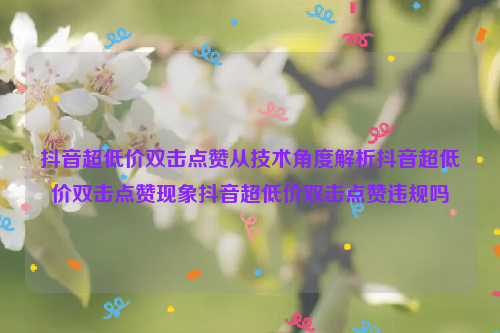 抖音超低价双击点赞从技术角度解析抖音超低价双击点赞现象抖音超低价双击点赞违规吗