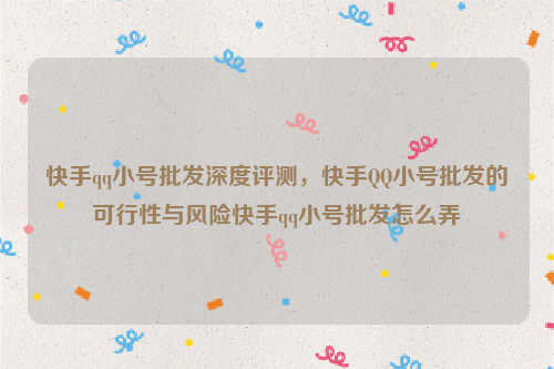 快手qq小号批发深度评测，快手QQ小号批发的可行性与风险快手qq小号批发怎么弄