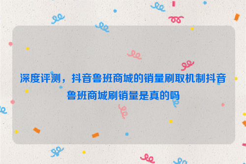 深度评测，抖音鲁班商城的销量刷取机制抖音鲁班商城刷销量是真的吗