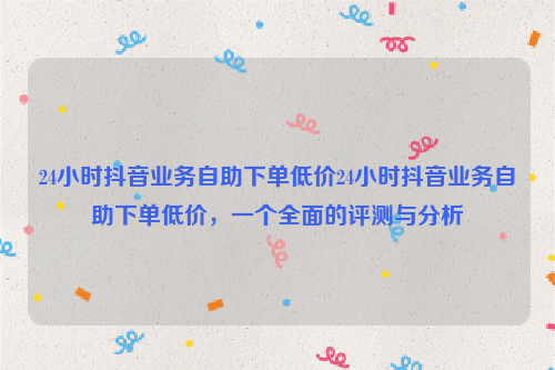 24小时抖音业务自助下单低价24小时抖音业务自助下单低价，一个全面的评测与分析