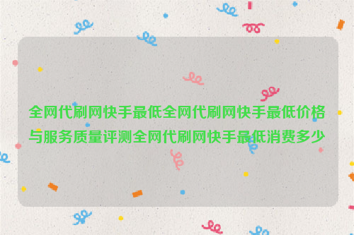 全网代刷网快手最低全网代刷网快手最低价格与服务质量评测全网代刷网快手最低消费多少