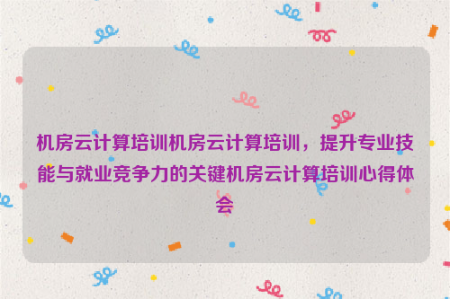 机房云计算培训机房云计算培训，提升专业技能与就业竞争力的关键机房云计算培训心得体会