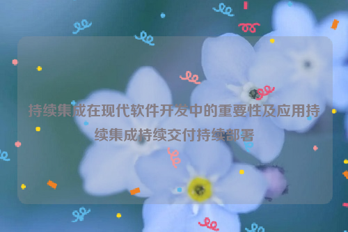 持续集成在现代软件开发中的重要性及应用持续集成持续交付持续部署