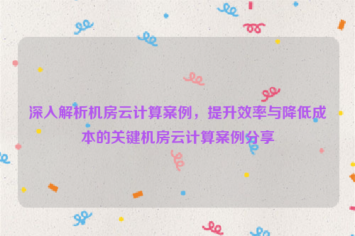 深入解析机房云计算案例，提升效率与降低成本的关键机房云计算案例分享