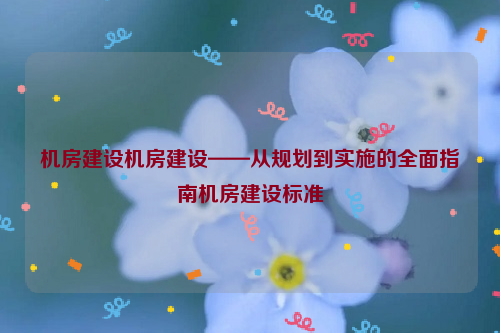 机房建设机房建设——从规划到实施的全面指南机房建设标准