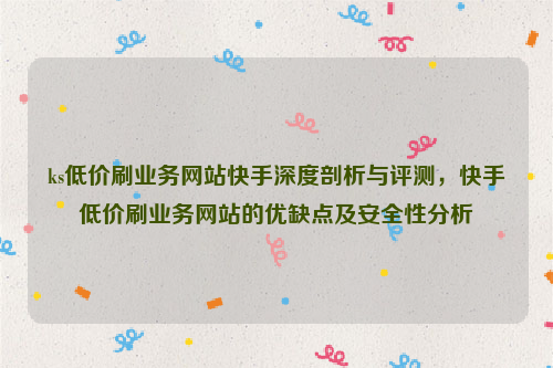 ks低价刷业务网站快手深度剖析与评测，快手低价刷业务网站的优缺点及安全性分析