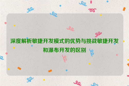 深度解析敏捷开发模式的优势与挑战敏捷开发和瀑布开发的区别