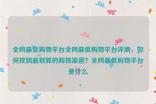 全网最低购物平台全网最低购物平台评测，如何找到最划算的购物渠道？全网最低购物平台是什么