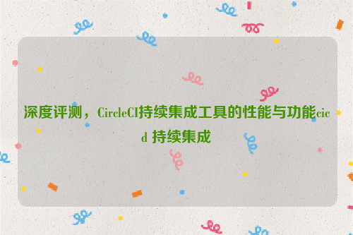 深度评测，CircleCI持续集成工具的性能与功能cicd 持续集成