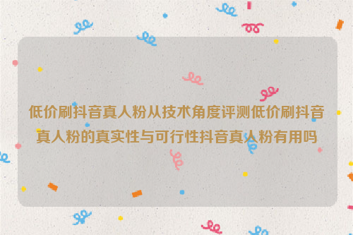 低价刷抖音真人粉从技术角度评测低价刷抖音真人粉的真实性与可行性抖音真人粉有用吗