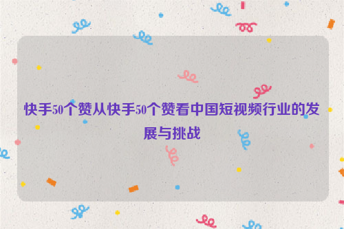快手50个赞从快手50个赞看中国短视频行业的发展与挑战