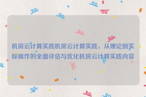 机房云计算实践机房云计算实践，从理论到实际操作的全面评估与优化机房云计算实践内容