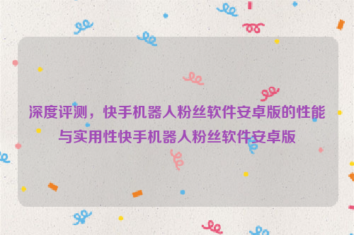 深度评测，快手机器人粉丝软件安卓版的性能与实用性快手机器人粉丝软件安卓版