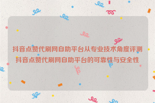 抖音点赞代刷网自助平台从专业技术角度评测抖音点赞代刷网自助平台的可靠性与安全性