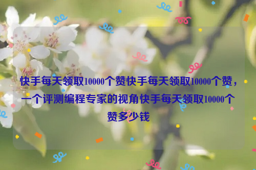 快手每天领取10000个赞快手每天领取10000个赞，一个评测编程专家的视角快手每天领取10000个赞多少钱