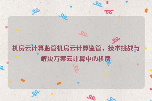 机房云计算监管机房云计算监管，技术挑战与解决方案云计算中心机房