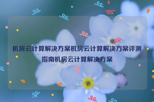 机房云计算解决方案机房云计算解决方案评测指南机房云计算解决方案