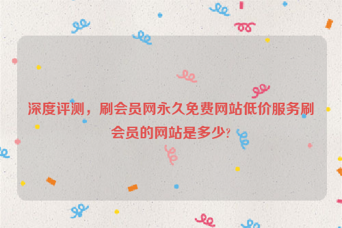 深度评测，刷会员网永久免费网站低价服务刷会员的网站是多少?