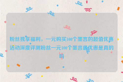 粉丝独享福利，一元购买100个墨言的超值优惠活动深度评测粉丝一元100个墨言最优惠是真的吗