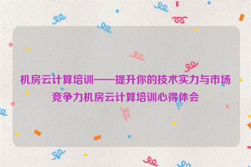 机房云计算培训——提升你的技术实力与市场竞争力机房云计算培训心得体会