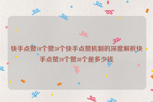 快手点赞10个赞30个快手点赞机制的深度解析快手点赞10个赞30个是多少钱