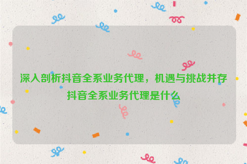 深入剖析抖音全系业务代理，机遇与挑战并存抖音全系业务代理是什么