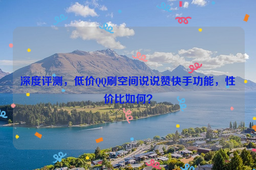 深度评测，低价QQ刷空间说说赞快手功能，性价比如何？