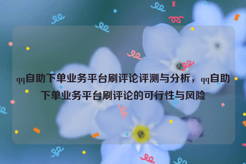 qq自助下单业务平台刷评论评测与分析，qq自助下单业务平台刷评论的可行性与风险