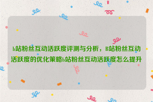 b站粉丝互动活跃度评测与分析，B站粉丝互动活跃度的优化策略b站粉丝互动活跃度怎么提升