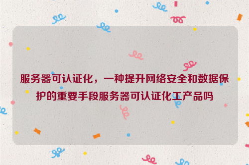 服务器可认证化，一种提升网络安全和数据保护的重要手段服务器可认证化工产品吗